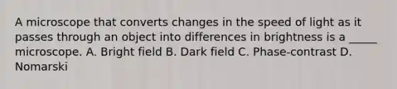 A microscope that converts changes in the speed of light as it passes through an object into differences in brightness is a _____ microscope. A. Bright field B. Dark field C. Phase-contrast D. Nomarski