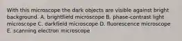 With this microscope the dark objects are visible against bright background. A. brightfield microscope B. phase-contrast light microscope C. darkfield microscope D. fluorescence microscope E. scanning electron microscope