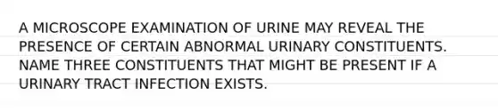 A MICROSCOPE EXAMINATION OF URINE MAY REVEAL THE PRESENCE OF CERTAIN ABNORMAL URINARY CONSTITUENTS. NAME THREE CONSTITUENTS THAT MIGHT BE PRESENT IF A URINARY TRACT INFECTION EXISTS.