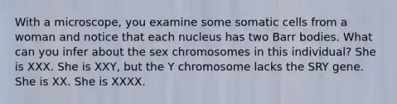 With a microscope, you examine some somatic cells from a woman and notice that each nucleus has two Barr bodies. What can you infer about the sex chromosomes in this individual? She is XXX. She is XXY, but the Y chromosome lacks the SRY gene. She is XX. She is XXXX.