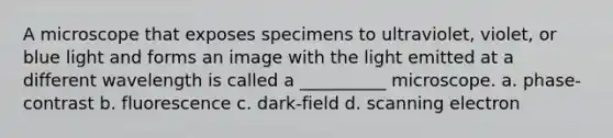 A microscope that exposes specimens to ultraviolet, violet, or blue light and forms an image with the light emitted at a different wavelength is called a __________ microscope. a. phase-contrast b. fluorescence c. dark-field d. scanning electron