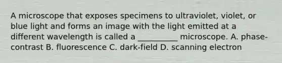 A microscope that exposes specimens to ultraviolet, violet, or blue light and forms an image with the light emitted at a different wavelength is called a __________ microscope. A. phase-contrast B. fluorescence C. dark-field D. scanning electron