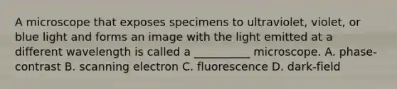 A microscope that exposes specimens to ultraviolet, violet, or blue light and forms an image with the light emitted at a different wavelength is called a __________ microscope. A. phase-contrast B. scanning electron C. fluorescence D. dark-field