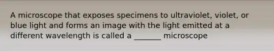 A microscope that exposes specimens to ultraviolet, violet, or blue light and forms an image with the light emitted at a different wavelength is called a _______ microscope