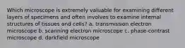 Which microscope is extremely valuable for examining different layers of specimens and often involves to examine internal structures of tissues and cells? a. transmission electron microscope b. scanning electron microscope c. phase-contrast microscope d. darkfield microscope