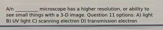 A/n __________ microscope has a higher resolution, or ability to see small things with a 3-D image. Question 11 options: A) light B) UV light C) scanning electron D) transmission electron