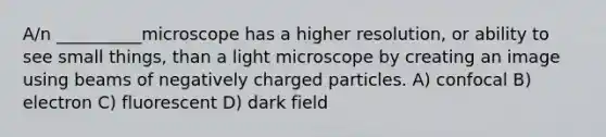 A/n __________microscope has a higher resolution, or ability to see small things, than a light microscope by creating an image using beams of negatively charged particles. A) confocal B) electron C) fluorescent D) dark field