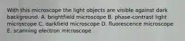 With this microscope the light objects are visible against dark background. A. brightfield microscope B. phase-contrast light microscope C. darkfield microscope D. fluorescence microscope E. scanning electron microscope