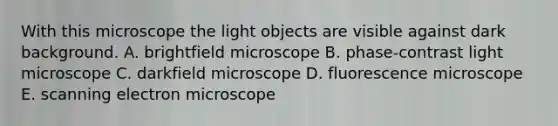 With this microscope the light objects are visible against dark background. A. brightfield microscope B. phase-contrast light microscope C. darkfield microscope D. fluorescence microscope E. scanning electron microscope