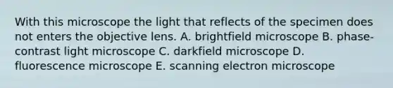 With this microscope the light that reflects of the specimen does not enters the objective lens. A. brightfield microscope B. phase-contrast light microscope C. darkfield microscope D. fluorescence microscope E. scanning electron microscope