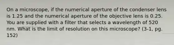 On a microscope, if the numerical aperture of the condenser lens is 1.25 and the numerical aperture of the objective lens is 0.25. You are supplied with a filter that selects a wavelength of 520 nm. What is the limit of resolution on this microscope? (3-1, pg. 152)