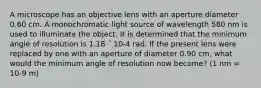 A microscope has an objective lens with an aperture diameter 0.60 cm. A monochromatic light source of wavelength 580 nm is used to illuminate the object. It is determined that the minimum angle of resolution is 1.18 ´ 10-4 rad. If the present lens were replaced by one with an aperture of diameter 0.90 cm, what would the minimum angle of resolution now become? (1 nm = 10-9 m)