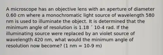 A microscope has an objective lens with an aperture of diameter 0.60 cm where a monochromatic light source of wavelength 580 nm is used to illuminate the object. It is determined that the minimum angle of resolution is 1.18 ´ 10-4 rad. If the illuminating source were replaced by an violet source of wavelength 420 nm, what would the minimum angle of resolution now become? (1 nm = 10-9 m)