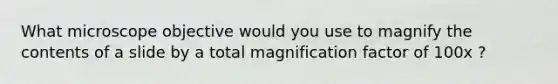 What microscope objective would you use to magnify the contents of a slide by a total magnification factor of 100x ?