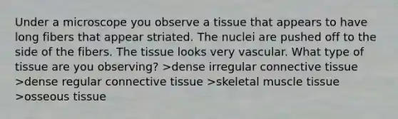 Under a microscope you observe a tissue that appears to have long fibers that appear striated. The nuclei are pushed off to the side of the fibers. The tissue looks very vascular. What type of tissue are you observing? >dense irregular connective tissue >dense regular connective tissue >skeletal muscle tissue >osseous tissue