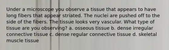 Under a microscope you observe a tissue that appears to have long fibers that appear striated. The nuclei are pushed off to the side of the fibers. The tissue looks very vascular. What type of tissue are you observing? a. osseous tissue b. dense irregular connective tissue c. dense regular connective tissue d. skeletal muscle tissue