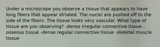 Under a microscope you observe a tissue that appears to have long fibers that appear striated. The nuclei are pushed off to the side of the fibers. The tissue looks very vascular. What type of tissue are you observing? -dense irregular connective tissue -osseous tissue -dense regular connective tissue -skeletal muscle tissue