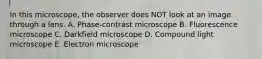 In this microscope, the observer does NOT look at an image through a lens. A. Phase-contrast microscope B. Fluorescence microscope C. Darkfield microscope D. Compound light microscope E. Electron microscope