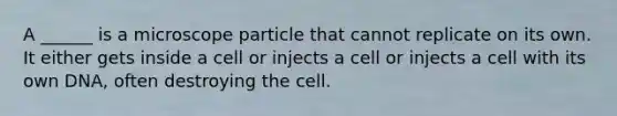 A ______ is a microscope particle that cannot replicate on its own. It either gets inside a cell or injects a cell or injects a cell with its own DNA, often destroying the cell.