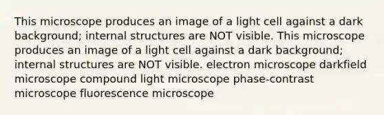 This microscope produces an image of a light cell against a dark background; internal structures are NOT visible. This microscope produces an image of a light cell against a dark background; internal structures are NOT visible. electron microscope darkfield microscope compound light microscope phase-contrast microscope fluorescence microscope