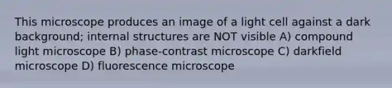 This microscope produces an image of a light cell against a dark background; internal structures are NOT visible A) compound light microscope B) phase-contrast microscope C) darkfield microscope D) fluorescence microscope