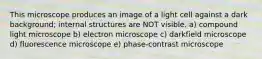 This microscope produces an image of a light cell against a dark background; internal structures are NOT visible. a) compound light microscope b) electron microscope c) darkfield microscope d) fluorescence microscope e) phase-contrast microscope