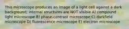 This microscope produces an image of a light cell against a dark background; internal structures are NOT visible A) compound light microscope B) phase-contrast microscope C) darkfield microscope D) fluorescence microscope E) electron microscope