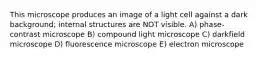 This microscope produces an image of a light cell against a dark background; internal structures are NOT visible. A) phase-contrast microscope B) compound light microscope C) darkfield microscope D) fluorescence microscope E) electron microscope