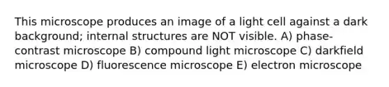 This microscope produces an image of a light cell against a dark background; internal structures are NOT visible. A) phase-contrast microscope B) compound light microscope C) darkfield microscope D) fluorescence microscope E) electron microscope