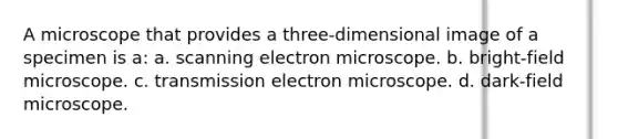 A microscope that provides a three-dimensional image of a specimen is a: a. scanning electron microscope. b. bright-field microscope. c. transmission electron microscope. d. dark-field microscope.