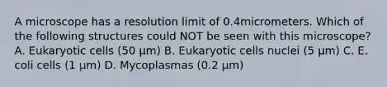 A microscope has a resolution limit of 0.4micrometers. Which of the following structures could NOT be seen with this microscope? A. Eukaryotic cells (50 µm) B. Eukaryotic cells nuclei (5 µm) C. E. coli cells (1 µm) D. Mycoplasmas (0.2 µm)