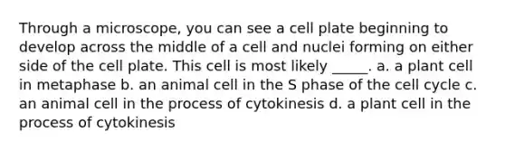 Through a microscope, you can see a cell plate beginning to develop across the middle of a cell and nuclei forming on either side of the cell plate. This cell is most likely _____. a. a plant cell in metaphase b. an animal cell in the S phase of the <a href='https://www.questionai.com/knowledge/keQNMM7c75-cell-cycle' class='anchor-knowledge'>cell cycle</a> c. an animal cell in the process of cytokinesis d. a plant cell in the process of cytokinesis