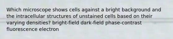 Which microscope shows cells against a bright background and the intracellular structures of unstained cells based on their varying densities? bright-field dark-field phase-contrast fluorescence electron