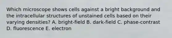 Which microscope shows cells against a bright background and the intracellular structures of unstained cells based on their varying densities? A. bright-field B. dark-field C. phase-contrast D. fluorescence E. electron