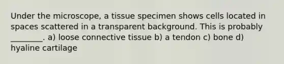 Under the microscope, a tissue specimen shows cells located in spaces scattered in a transparent background. This is probably ________. a) loose connective tissue b) a tendon c) bone d) hyaline cartilage