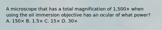 A microscope that has a total magnification of 1,500× when using the oil immersion objective has an ocular of what power? A. 150× B. 1.5× C. 15× D. 30×