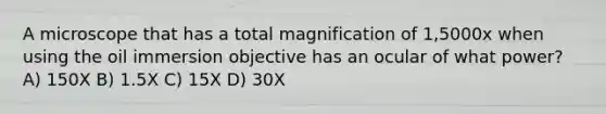 A microscope that has a total magnification of 1,5000x when using the oil immersion objective has an ocular of what power? A) 150X B) 1.5X C) 15X D) 30X