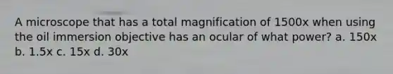 A microscope that has a total magnification of 1500x when using the oil immersion objective has an ocular of what power? a. 150x b. 1.5x c. 15x d. 30x