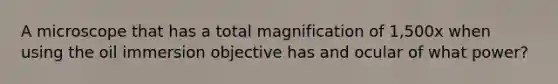 A microscope that has a total magnification of 1,500x when using the oil immersion objective has and ocular of what power?