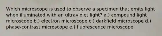 Which microscope is used to observe a specimen that emits light when illuminated with an ultraviolet light? a.) compound light microscope b.) electron microscope c.) darkfield microscope d.) phase-contrast microscope e.) fluorescence microscope