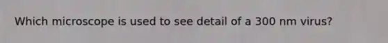 Which microscope is used to see detail of a 300 nm virus?