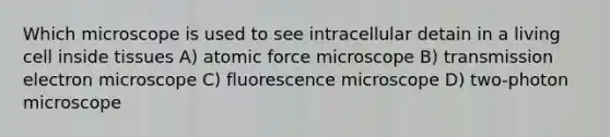 Which microscope is used to see intracellular detain in a living cell inside tissues A) atomic force microscope B) transmission electron microscope C) fluorescence microscope D) two-photon microscope