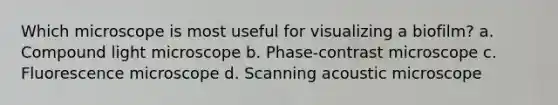 Which microscope is most useful for visualizing a biofilm? a. Compound light microscope b. Phase-contrast microscope c. Fluorescence microscope d. Scanning acoustic microscope