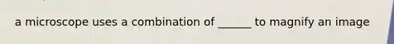 a microscope uses a combination of ______ to magnify an image