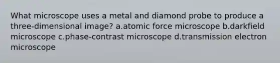 What microscope uses a metal and diamond probe to produce a three-dimensional image? a.atomic force microscope b.darkfield microscope c.phase-contrast microscope d.transmission electron microscope