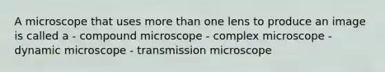 A microscope that uses more than one lens to produce an image is called a - compound microscope - complex microscope - dynamic microscope - transmission microscope