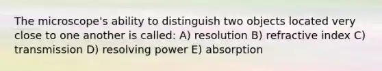 The microscope's ability to distinguish two objects located very close to one another is called: A) resolution B) refractive index C) transmission D) resolving power E) absorption