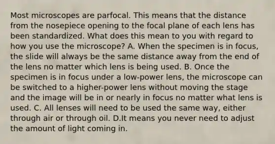 Most microscopes are parfocal. This means that the distance from the nosepiece opening to the focal plane of each lens has been standardized. What does this mean to you with regard to how you use the microscope? A. When the specimen is in focus, the slide will always be the same distance away from the end of the lens no matter which lens is being used. B. Once the specimen is in focus under a low-power lens, the microscope can be switched to a higher-power lens without moving the stage and the image will be in or nearly in focus no matter what lens is used. C. All lenses will need to be used the same way, either through air or through oil. D.It means you never need to adjust the amount of light coming in.