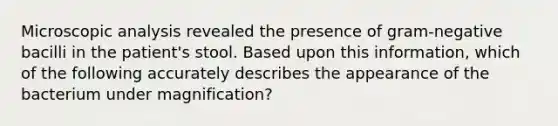 Microscopic analysis revealed the presence of gram-negative bacilli in the patient's stool. Based upon this information, which of the following accurately describes the appearance of the bacterium under magnification?