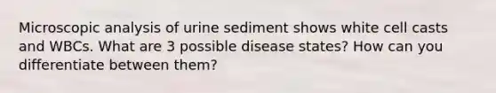 Microscopic analysis of urine sediment shows white cell casts and WBCs. What are 3 possible disease states? How can you differentiate between them?